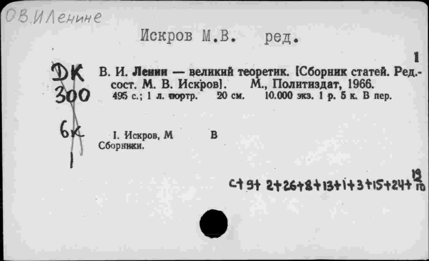 ﻿О&.И Левине
Искров М.В. ред.
1
0) К В- И. Ленин — великий теоретик. 1Сборник статей. Ред.-п	сост. М. В. Искров].	М., Политиздат, 1966.
эОО	495 с.; 1 л. оортр. 20 см. 10.000 экз. 1 р. 5 к. В пер.
I. Искров, М В Сборники.
м 9+ г+ гбШ	в *1$+гч Д